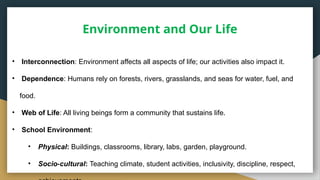 Environment and Our Life
• Interconnection: Environment affects all aspects of life; our activities also impact it.
• Dependence: Humans rely on forests, rivers, grasslands, and seas for water, fuel, and
food.
• Web of Life: All living beings form a community that sustains life.
• School Environment:
• Physical: Buildings, classrooms, library, labs, garden, playground.
• Socio cultural
‑ : Teaching climate, student activities, inclusivity, discipline, respect,
 