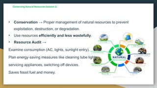 Conserving Natural Resources (Session 2)
• Conservation → Proper management of natural resources to prevent
exploitation, destruction, or degradation.
• Use resources efficiently and less wastefully.
• Resource Audit →
Examine consumption (AC, lights, sunlight entry).
Plan energy saving measures like cleaning tube lights,
‑
servicing appliances, switching off devices.
Saves fossil fuel and money.
 