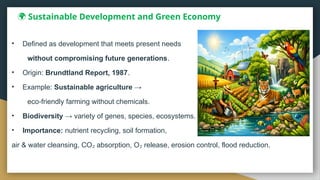 🌍 Sustainable Development and Green Economy
• Defined as development that meets present needs
without compromising future generations.
• Origin: Brundtland Report, 1987.
• Example: Sustainable agriculture →
eco friendly farming without chemicals.
‑
• Biodiversity → variety of genes, species, ecosystems.
• Importance: nutrient recycling, soil formation,
air & water cleansing, CO absorption, O release, erosion control, flood reduction.
₂ ₂
 