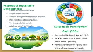 Features of Sustainable
Development:
• Reduce excessive resource use.
• Recycle and reuse waste.
• Scientific management of renewable resources.
• Plant more trees, add green patches.
• Use biodegradable materials.
• Adopt eco friendly technologies.
‑
• Launched at UN Summit, New York, 2015.
• 17 Goals → end poverty, protect planet,
ensure peace & prosperity.
• Address: poverty, gender equality, water,
energy, climate change, biodiversity.
Sustainable Development
Goals (SDGs):
 