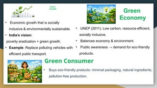 Green
Growth
• Buys eco friendly products: minimal packaging, natural ingredients,
‑
pollution free production.
‑
Green
Economy
Green Consumer
• Economic growth that is socially
inclusive & environmentally sustainable.
• India’s vision:
poverty eradication + green growth.
• Example: Replace polluting vehicles with
efficient public transport.
• UNEP (2011): Low carbon, resource efficient,
‑
socially inclusive.
• Balances economy & environment.
• Public awareness → demand for eco friendly
‑
products.
 