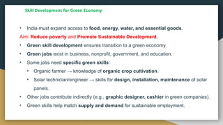 Skill Development for Green Economy
• India must expand access to food, energy, water, and essential goods.
Aim: Reduce poverty and Promote Sustainable Development.
• Green skill development ensures transition to a green economy.
• Green jobs exist in business, nonprofit, government, and education.
• Some jobs need specific green skills:
• Organic farmer → knowledge of organic crop cultivation.
• Solar technician/engineer → skills for design, installation, maintenance of solar
panels.
• Other jobs contribute indirectly (e.g., graphic designer, cashier in green companies).
• Green skills help match supply and demand for sustainable employment.
 