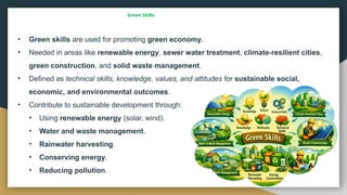 Green Skills
• Green skills are used for promoting green economy.
• Needed in areas like renewable energy, sewer water treatment, climate resilient cities
‑ ,
green construction, and solid waste management.
• Defined as technical skills, knowledge, values, and attitudes for sustainable social,
economic, and environmental outcomes.
• Contribute to sustainable development through:
• Using renewable energy (solar, wind).
• Water and waste management.
• Rainwater harvesting.
• Conserving energy.
• Reducing pollution.
 