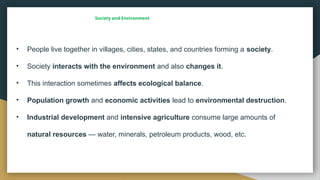 Society and Environment
• People live together in villages, cities, states, and countries forming a society.
• Society interacts with the environment and also changes it.
• This interaction sometimes affects ecological balance.
• Population growth and economic activities lead to environmental destruction.
• Industrial development and intensive agriculture consume large amounts of
natural resources — water, minerals, petroleum products, wood, etc.
 