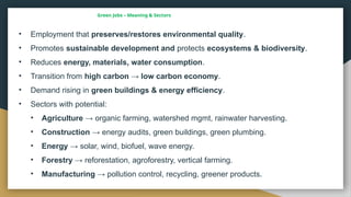 Green Jobs – Meaning & Sectors
• Employment that preserves/restores environmental quality.
• Promotes sustainable development and protects ecosystems & biodiversity.
• Reduces energy, materials, water consumption.
• Transition from high carbon → low carbon economy.
• Demand rising in green buildings & energy efficiency.
• Sectors with potential:
• Agriculture → organic farming, watershed mgmt, rainwater harvesting.
• Construction → energy audits, green buildings, green plumbing.
• Energy → solar, wind, biofuel, wave energy.
• Forestry → reforestation, agroforestry, vertical farming.
• Manufacturing → pollution control, recycling, greener products.
 