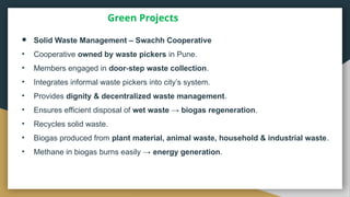 Green Projects
● Solid Waste Management – Swachh Cooperative
• Cooperative owned by waste pickers in Pune.
• Members engaged in door step waste collection
‑ .
• Integrates informal waste pickers into city’s system.
• Provides dignity & decentralized waste management.
• Ensures efficient disposal of wet waste → biogas regeneration.
• Recycles solid waste.
• Biogas produced from plant material, animal waste, household & industrial waste.
• Methane in biogas burns easily → energy generation.
 