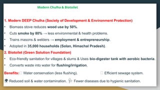 Modern Chulha & Biotoilet
1. Modern DEEP Chulha (Society of Development & Environment Protection)
• Biomass stove reduces wood use by 50%.
• Cuts smoke by 80% → less environmental & health problems.
• Trains masons & welders → employment & entrepreneurship.
• Adopted in 35,000 households (Solan, Himachal Pradesh).
2. Biotoilet (Green Solution Foundation)
• Eco friendly sanitation for villages & slums & Uses
‑ bio digester tank with aerobic bacteria
‑ .
• Converts waste into water for flushing/irrigation.
Benefits:💧 Water conservation (less flushing). 🚰 Efficient sewage system.
🌍 Reduced soil & water contamination. 🩺 Fewer diseases due to hygienic sanitation.
 