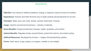 Natural Resources
Definition: Any natural or artificial substance, energy, or organism used by humans for welfare.
Dependence: Humans and other life forms rely on freely existing natural elements for survival.
Examples: Water, land, soil, rocks, forests, animals, fossil fuels, minerals.
Usage: Used for survival and functioning — directly or indirectly.
Direct Benefits: Forests provide food, biomass, health, recreation, and comfort.
Indirect Benefits: Regulate climate, prevent floods, protect from storms, aid nutrient cycling.
Artificial Resources: Developed by humans — biogas, thermal electricity, plastics.
Forms: Solid, liquid, or gas; organic or inorganic; metallic or non metallic.
‑
 
