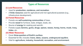 Types of Resources
(i) Land Resources
• Used for production, residence, and recreation.
• A finite resource used for agricultural and non agricultural purposes (e.g.,
‑
infrastructure development).
(ii) Forest Resources
• Forests are self sustaining communities
‑ of trees.
• Provide wood for furniture, tools, bridges, boats, etc.
• Source of energy for cooking and warmth.
• Forests supply tannins, gums, drugs, spices, waxes, honey, horns, musk, ivory,
hides, etc.
(iii) Water Resources
• Cover three quarters of Earth’s surface
‑ .
• Essential for life; includes rivers, lakes, oceans, underground aquifers.
• Vital for agriculture, industry, household, recreation, and environment.
 