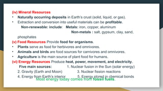 (iv) Mineral Resources
• Naturally occurring deposits in Earth’s crust (solid, liquid, or gas).
• Extraction and conversion into useful materials can be profitable.
Non renewable: include
‑ : Metals: iron, copper, aluminum
Non metals :
‑ salt, gypsum, clay, sand,
phosphates
(v) Food Resources Provide food for organisms.
• Plants serve as food for herbivores and omnivores.
• Animals and birds are food sources for carnivores and omnivores.
• Agriculture is the main source of plant food for humans.
(vi) Energy Resources Produce heat, power, movement, and electricity.
Five main sources: 1. Nuclear fusion in the Sun (solar energy)
2. Gravity (Earth and Moon) 3. Nuclear fission reactions
4. Energy from Earth’s interior 5. Energy stored in chemical bonds
Most energy today comes from fossil fuels.
 