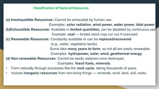 Classification of Natural Resources
(a) Inexhaustible Resources: Cannot be exhausted by human use.
Examples: solar radiation, wind power, water power, tidal power.
(b)Exhaustible Resources: Available in limited quantities, can be depleted by continuous use.
Example: coal — limited stock may run out if overused.
(c) Renewable Resources: Constantly available or can be replaced/recovered
(e.g., water, vegetative lands).
Some take many years to form, so not all are easily renewable.
Examples: hydropower, solar, wind, geothermal energy.
(d) Non renewable Resources:
‑ Cannot be easily replaced once destroyed.
Examples: fossil fuels, minerals.
• Form naturally through processes like the rock cycle, taking thousands of years.
• Include inorganic resources from non living things — minerals, wind, land, soil, rocks.
‑
 