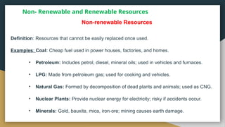 Non- Renewable and Renewable Resources
Definition: Resources that cannot be easily replaced once used.
Examples: Coal: Cheap fuel used in power houses, factories, and homes.
• Petroleum: Includes petrol, diesel, mineral oils; used in vehicles and furnaces.
• LPG: Made from petroleum gas; used for cooking and vehicles.
• Natural Gas: Formed by decomposition of dead plants and animals; used as CNG.
• Nuclear Plants: Provide nuclear energy for electricity; risky if accidents occur.
• Minerals: Gold, bauxite, mica, iron ore; mining causes earth damage.
‑
Non renewable Resources
‑
 