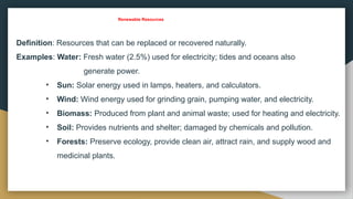 Renewable Resources
Definition: Resources that can be replaced or recovered naturally.
Examples: Water: Fresh water (2.5%) used for electricity; tides and oceans also
generate power.
• Sun: Solar energy used in lamps, heaters, and calculators.
• Wind: Wind energy used for grinding grain, pumping water, and electricity.
• Biomass: Produced from plant and animal waste; used for heating and electricity.
• Soil: Provides nutrients and shelter; damaged by chemicals and pollution.
• Forests: Preserve ecology, provide clean air, attract rain, and supply wood and
medicinal plants.
 
