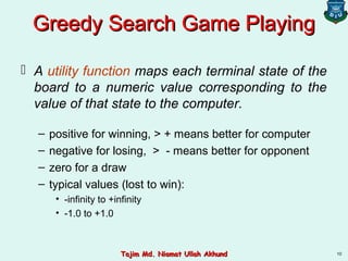 10
Greedy Search Game PlayingGreedy Search Game Playing
 A utility function maps each terminal state of the
board to a numeric value corresponding to the
value of that state to the computer.
– positive for winning, > + means better for computer
– negative for losing, > - means better for opponent
– zero for a draw
– typical values (lost to win):
• -infinity to +infinity
• -1.0 to +1.0
Tajim Md. Niamat Ullah AkhundTajim Md. Niamat Ullah Akhund
 