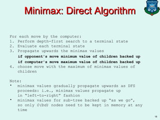 18
Minimax: Direct AlgorithmMinimax: Direct Algorithm
For each move by the computer:
1. Perform depth-first search to a terminal state
2. Evaluate each terminal state
3. Propagate upwards the minimax values
if opponent's move minimum value of children backed up
if computer's move maximum value of children backed up
4. choose move with the maximum of minimax values of
children
Note:
• minimax values gradually propagate upwards as DFS
proceeds: i.e., minimax values propagate up
in “left-to-right” fashion
• minimax values for sub-tree backed up “as we go”,
so only O(bd) nodes need to be kept in memory at any
time
 