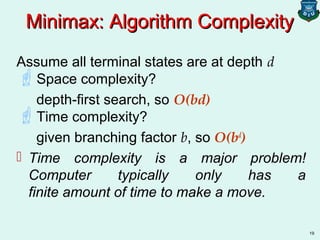 19
Minimax: Algorithm ComplexityMinimax: Algorithm Complexity
Assume all terminal states are at depth d
Space complexity?
depth-first search, so O(bd)
Time complexity?
given branching factor b, so O(bd
)
 Time complexity is a major problem!
Computer typically only has a
finite amount of time to make a move.
 