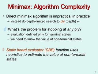 20
Minimax: Algorithm ComplexityMinimax: Algorithm Complexity
• Direct minimax algorithm is impractical in practice
– instead do depth-limited search to ply (depth) m
What’s the problem for stopping at any ply?
– evaluation defined only for terminal states
– we need to know the value of non-terminal states
 Static board evaluator (SBE) function uses
heuristics to estimate the value of non-terminal
states.
 