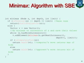 22
int minimax (Node s, int depth, int limit) {
if (isTerminal(s) || depth == limit) //base case
return(staticEvaluation(s));
else {
Vector v = new Vector();
//do minimax on successors of s and save their values
while (s.hasMoreSuccessors())
v.addElement(minimax(s.getNextSuccessor(),
depth+1, limit));
if (isComputersTurn(s))
return maxOf(v); //computer's move returns max of
kids
else
return minOf(v); //opponent's move returns min of
kids
}
}
Minimax: Algorithm with SBEMinimax: Algorithm with SBE
 