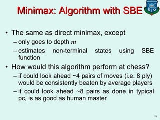 23
• The same as direct minimax, except
– only goes to depth m
– estimates non-terminal states using SBE
function
• How would this algorithm perform at chess?
– if could look ahead ~4 pairs of moves (i.e. 8 ply)
would be consistently beaten by average players
– if could look ahead ~8 pairs as done in typical
pc, is as good as human master
Minimax: Algorithm with SBEMinimax: Algorithm with SBE
 