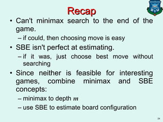 24
• Can't minimax search to the end of the
game.
– if could, then choosing move is easy
• SBE isn't perfect at estimating.
– if it was, just choose best move without
searching
• Since neither is feasible for interesting
games, combine minimax and SBE
concepts:
– minimax to depth m
– use SBE to estimate board configuration
RecapRecap
 