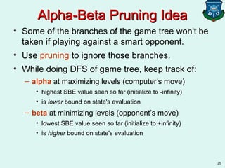 25
Alpha-Beta Pruning IdeaAlpha-Beta Pruning Idea
• Some of the branches of the game tree won't be
taken if playing against a smart opponent.
• Use pruning to ignore those branches.
• While doing DFS of game tree, keep track of:
– alpha at maximizing levels (computer’s move)
• highest SBE value seen so far (initialize to -infinity)
• is lower bound on state's evaluation
– beta at minimizing levels (opponent’s move)
• lowest SBE value seen so far (initialize to +infinity)
• is higher bound on state's evaluation
 