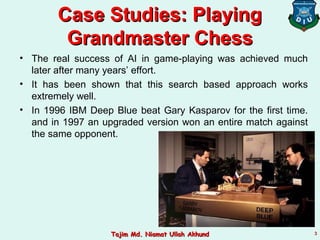 • The real success of AI in game-playing was achieved much
later after many years’ effort.
• It has been shown that this search based approach works
extremely well.
• In 1996 IBM Deep Blue beat Gary Kasparov for the first time.
and in 1997 an upgraded version won an entire match against
the same opponent.
Case Studies: PlayingCase Studies: Playing
Grandmaster ChessGrandmaster Chess
33Tajim Md. Niamat Ullah AkhundTajim Md. Niamat Ullah Akhund
 