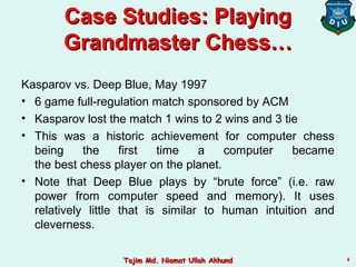 44
Case Studies: PlayingCase Studies: Playing
Grandmaster Chess…Grandmaster Chess…
Kasparov vs. Deep Blue, May 1997
• 6 game full-regulation match sponsored by ACM
• Kasparov lost the match 1 wins to 2 wins and 3 tie
• This was a historic achievement for computer chess
being the first time a computer became
the best chess player on the planet.
• Note that Deep Blue plays by “brute force” (i.e. raw
power from computer speed and memory). It uses
relatively little that is similar to human intuition and
cleverness.
Tajim Md. Niamat Ullah AkhundTajim Md. Niamat Ullah Akhund
 