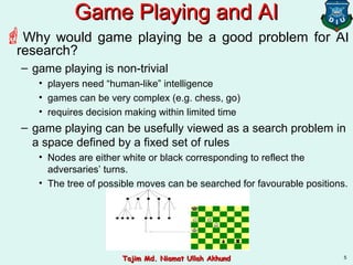 5
Game Playing and AIGame Playing and AI
Why would game playing be a good problem for AI
research?
– game playing is non-trivial
• players need “human-like” intelligence
• games can be very complex (e.g. chess, go)
• requires decision making within limited time
– game playing can be usefully viewed as a search problem in
a space defined by a fixed set of rules
• Nodes are either white or black corresponding to reflect the
adversaries’ turns.
• The tree of possible moves can be searched for favourable positions.
Tajim Md. Niamat Ullah AkhundTajim Md. Niamat Ullah Akhund
 