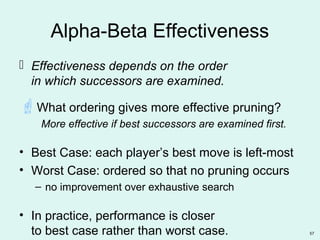 57
Alpha-Beta Effectiveness
 Effectiveness depends on the order
in which successors are examined.
What ordering gives more effective pruning?
More effective if best successors are examined first.
• Best Case: each player’s best move is left-most
• Worst Case: ordered so that no pruning occurs
– no improvement over exhaustive search
• In practice, performance is closer
to best case rather than worst case.
 