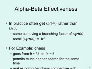 59
Alpha-Beta Effectiveness
• In practice often get O(b(d/2)
) rather than
O(bd
)
– same as having a branching factor of sqrt(b)
recall (sqrt(b))d
= b(d/2)
• For Example: chess
– goes from b ~ 35 to b ~ 6
– permits much deeper search for the same
time
 
