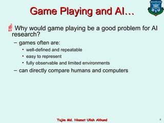 6
Game Playing and AI…Game Playing and AI…
Why would game playing be a good problem for AI
research?
– games often are:
• well-defined and repeatable
• easy to represent
• fully observable and limited environments
– can directly compare humans and computers
Tajim Md. Niamat Ullah AkhundTajim Md. Niamat Ullah Akhund
 
