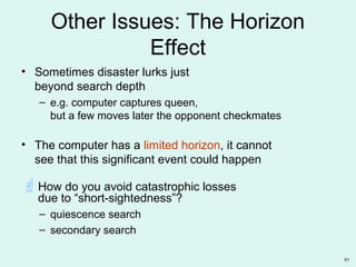 61
Other Issues: The Horizon
Effect
• Sometimes disaster lurks just
beyond search depth
– e.g. computer captures queen,
but a few moves later the opponent checkmates
• The computer has a limited horizon, it cannot
see that this significant event could happen
How do you avoid catastrophic losses
due to “short-sightedness”?
– quiescence search
– secondary search
 