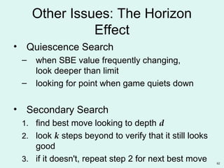 62
Other Issues: The Horizon
Effect
• Quiescence Search
– when SBE value frequently changing,
look deeper than limit
– looking for point when game quiets down
• Secondary Search
1. find best move looking to depth d
2. look k steps beyond to verify that it still looks
good
3. if it doesn't, repeat step 2 for next best move
 