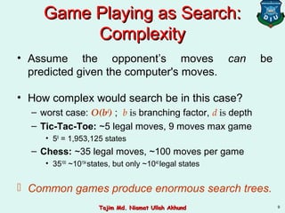 9
Game Playing as Search:Game Playing as Search:
ComplexityComplexity
• Assume the opponent’s moves can be
predicted given the computer's moves.
• How complex would search be in this case?
– worst case: O(bd
) ; b is branching factor, d is depth
– Tic-Tac-Toe: ~5 legal moves, 9 moves max game
• 59
= 1,953,125 states
– Chess: ~35 legal moves, ~100 moves per game
• 35100
~10154
states, but only ~1040
legal states
 Common games produce enormous search trees.
Tajim Md. Niamat Ullah AkhundTajim Md. Niamat Ullah Akhund
 