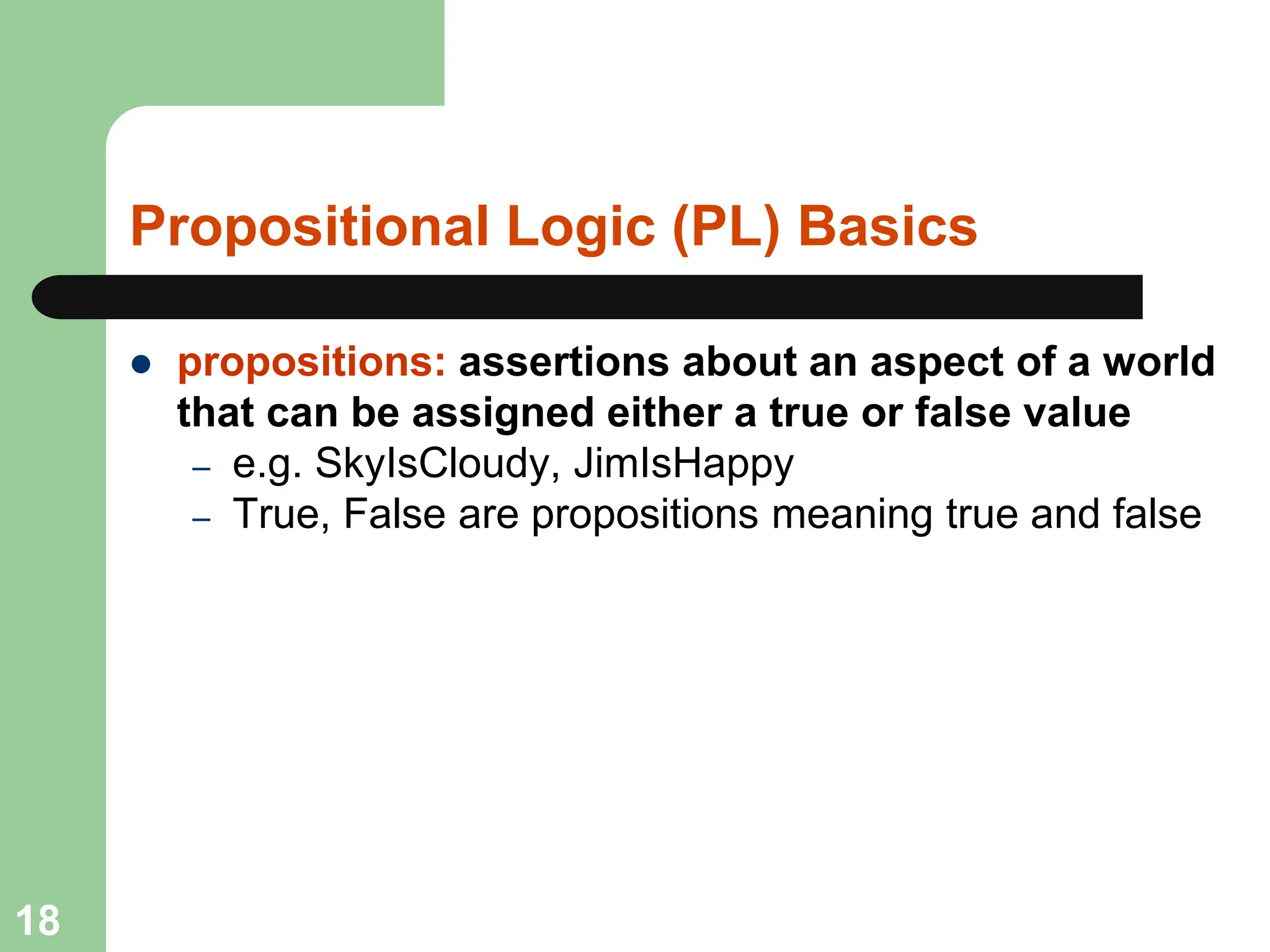 Propositional Logic (PL) Basics
 propositions: assertions about an aspect of a world
that can be assigned either a true or false value
– e.g. SkyIsCloudy, JimIsHappy
– True, False are propositions meaning true and false
18
 