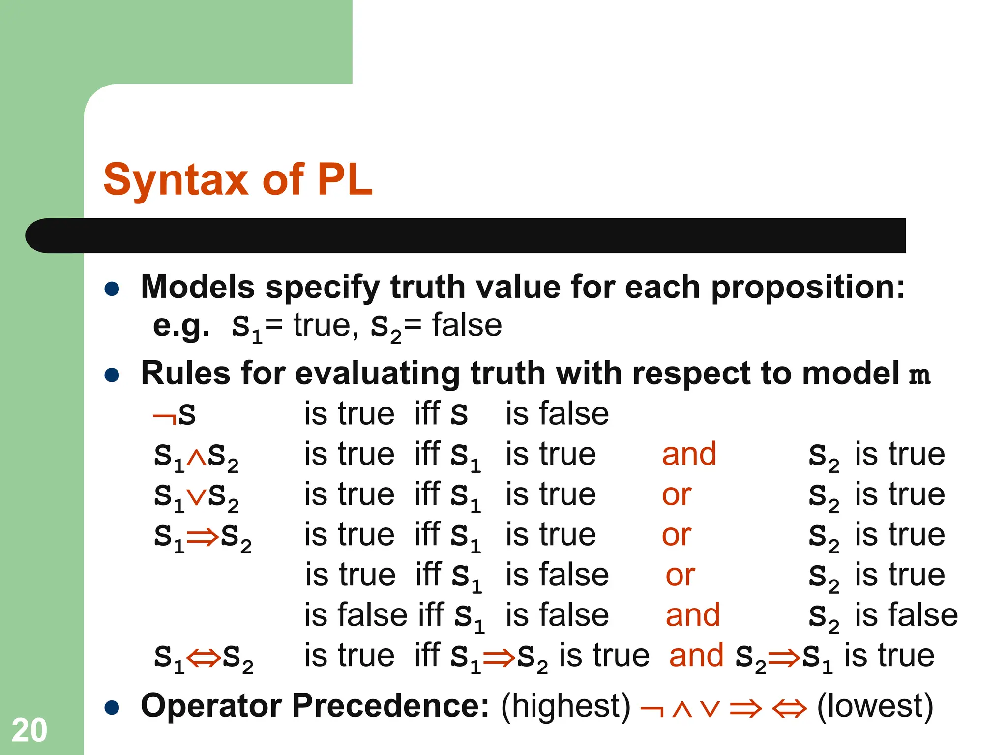 Syntax of PL
 Models specify truth value for each proposition:
e.g. S1= true, S2= false
 Rules for evaluating truth with respect to model m
S is true iff S is false
S1S2 is true iff S1 is true and S2 is true
S1S2 is true iff S1 is true or S2 is true
S1S2 is true iff S1 is true or S2 is true
is true iff S1 is false or S2 is true
is false iff S1 is false and S2 is false
S1S2 is true iff S1S2 is true and S2S1 is true
 Operator Precedence: (highest)      (lowest)
20
 