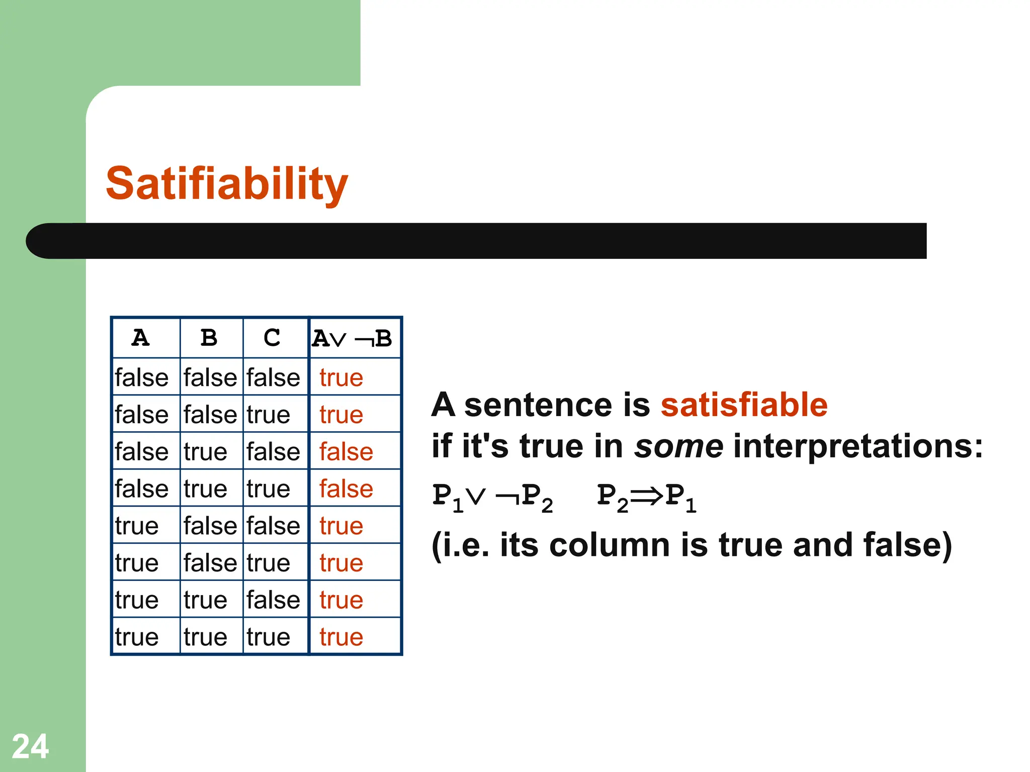 Satifiability
A B C
false false false
false false true
false true false
false true true
true false false
true false true
true true false
true true true
A sentence is satisfiable
if it's true in some interpretations:
P1 P2 P2P1
(i.e. its column is true and false)
A B
true
true
false
false
true
true
true
true
24
 