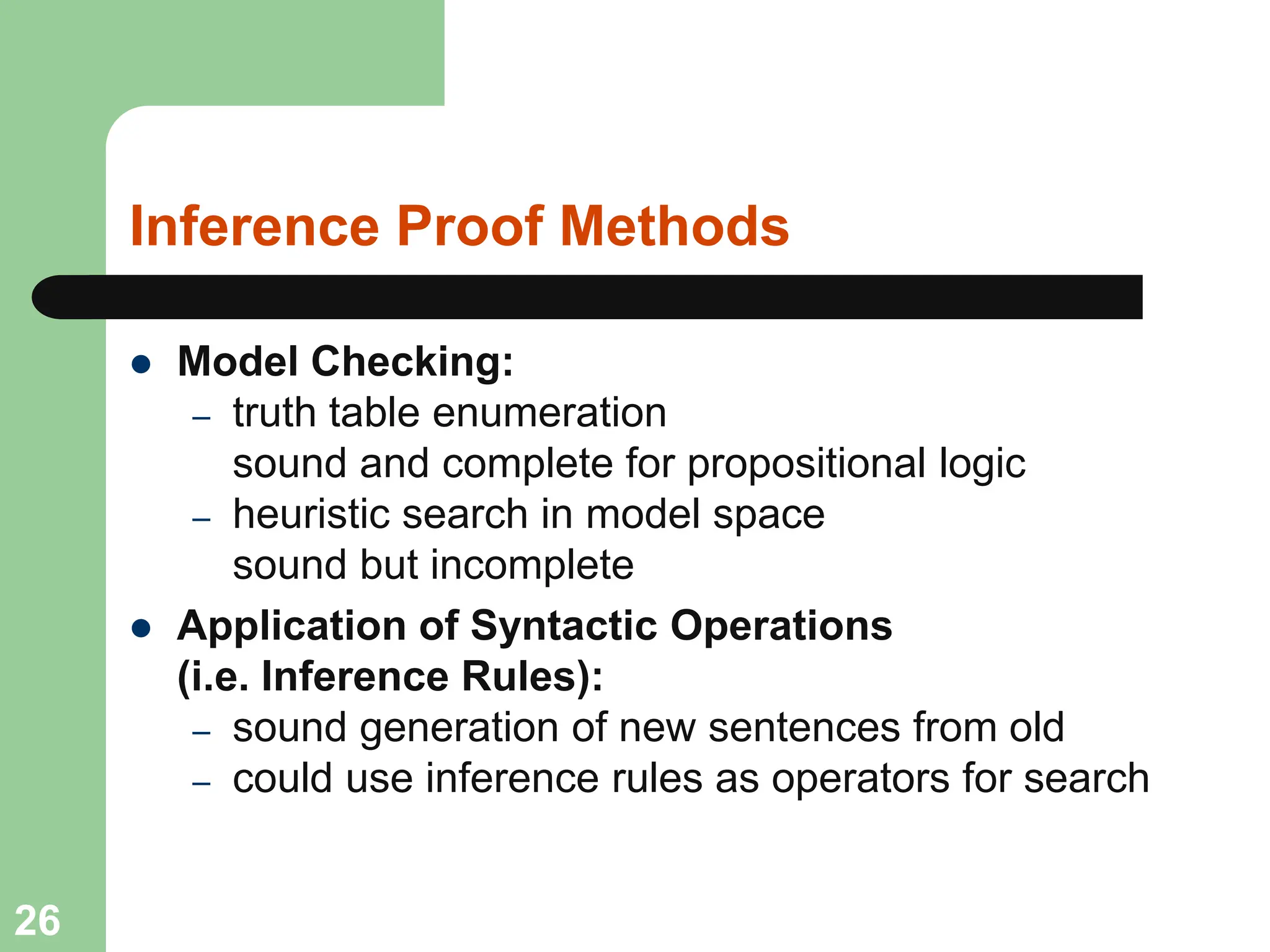 Inference Proof Methods
 Model Checking:
– truth table enumeration
sound and complete for propositional logic
– heuristic search in model space
sound but incomplete
 Application of Syntactic Operations
(i.e. Inference Rules):
– sound generation of new sentences from old
– could use inference rules as operators for search
26
 