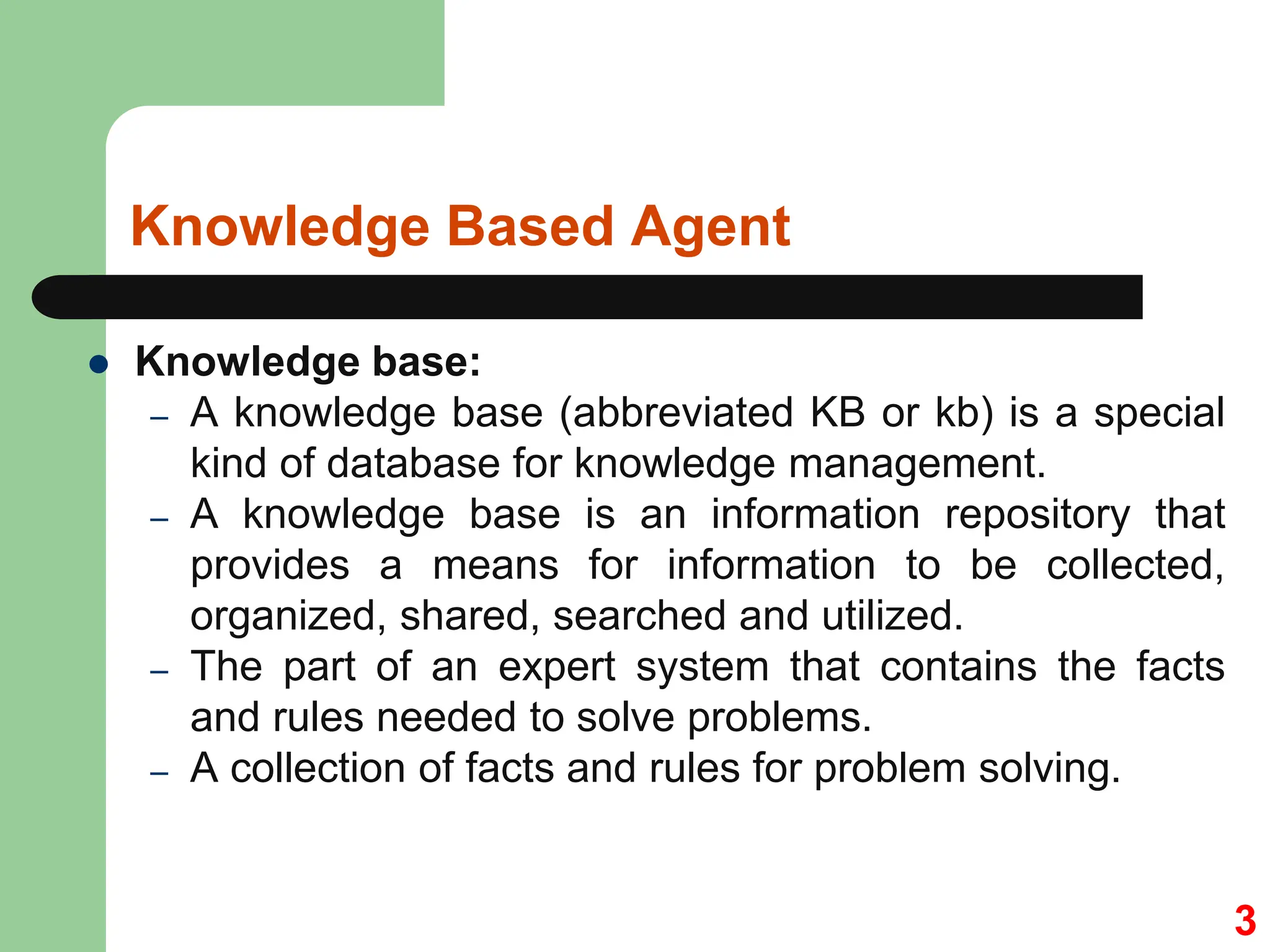 Knowledge Based Agent
 Knowledge base:
– A knowledge base (abbreviated KB or kb) is a special
kind of database for knowledge management.
– A knowledge base is an information repository that
provides a means for information to be collected,
organized, shared, searched and utilized.
– The part of an expert system that contains the facts
and rules needed to solve problems.
– A collection of facts and rules for problem solving.
3
 