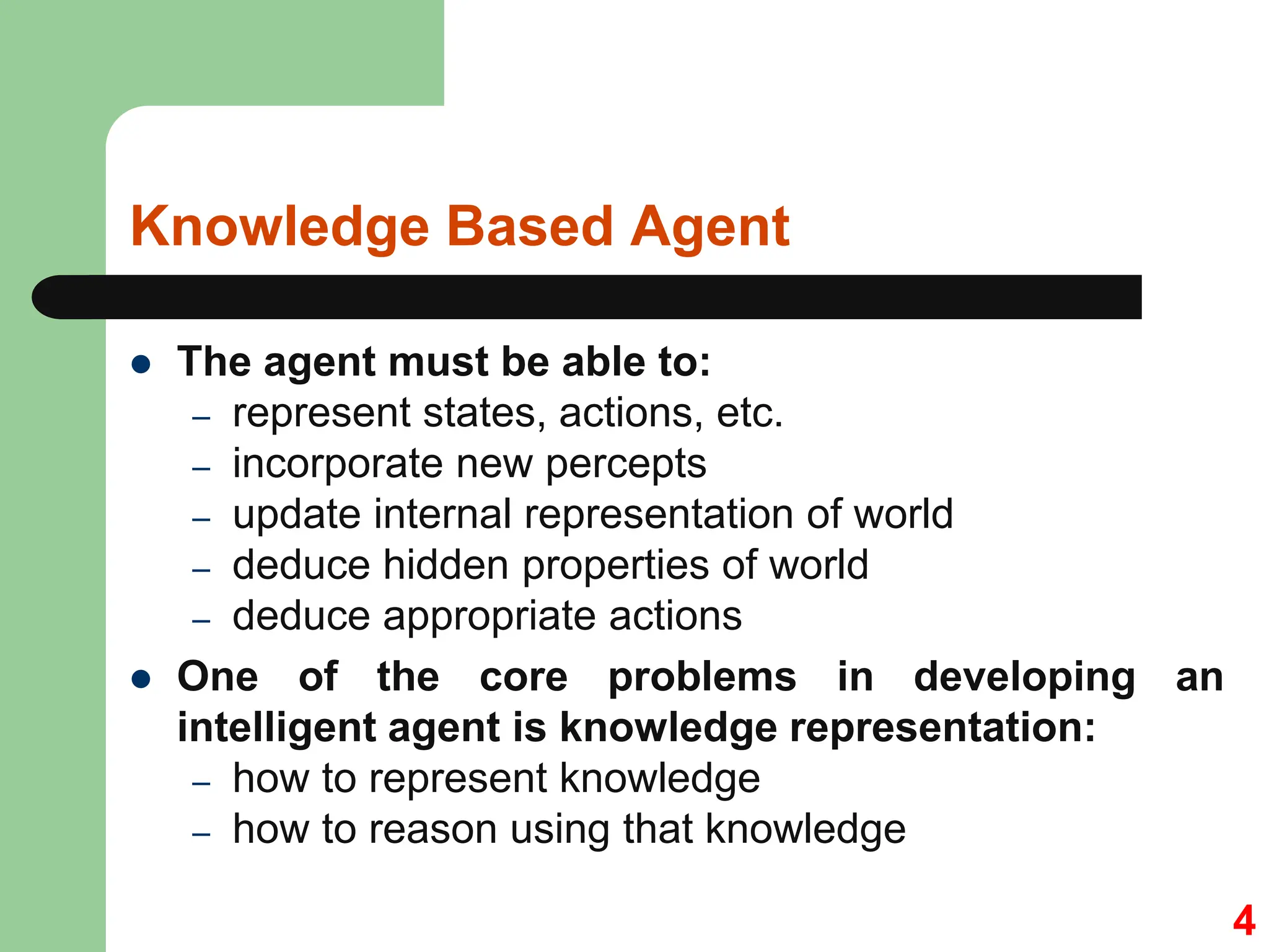 Knowledge Based Agent
 The agent must be able to:
– represent states, actions, etc.
– incorporate new percepts
– update internal representation of world
– deduce hidden properties of world
– deduce appropriate actions
 One of the core problems in developing an
intelligent agent is knowledge representation:
– how to represent knowledge
– how to reason using that knowledge
4
 