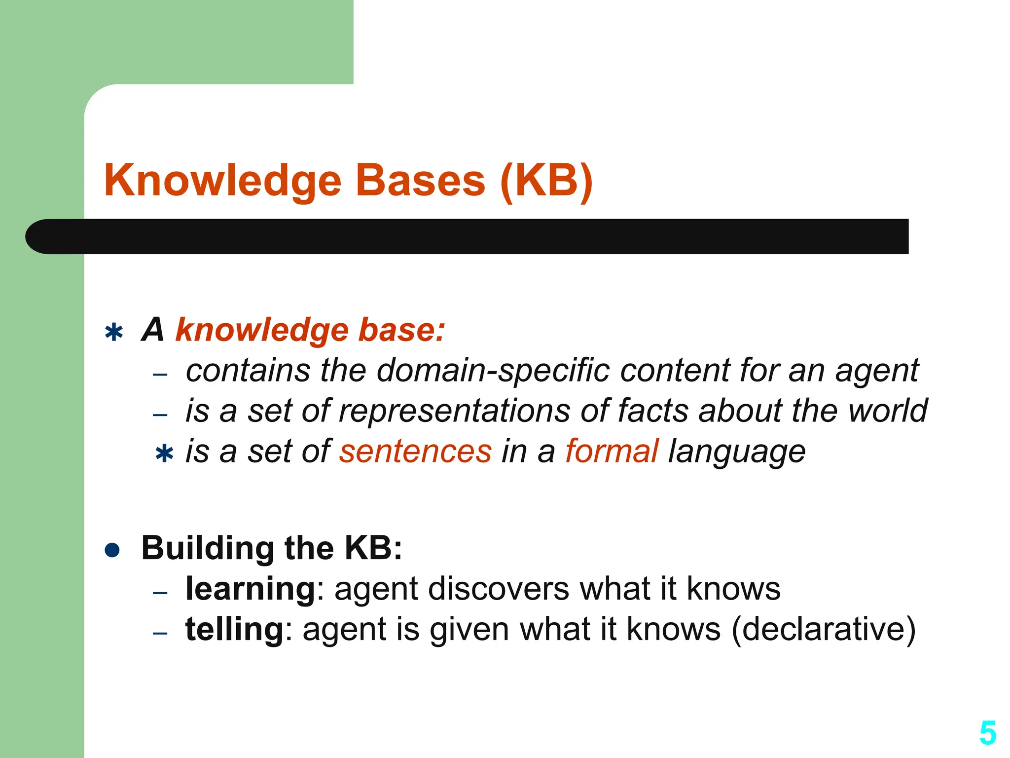 Knowledge Bases (KB)
 A knowledge base:
– contains the domain-specific content for an agent
– is a set of representations of facts about the world
 is a set of sentences in a formal language
 Building the KB:
– learning: agent discovers what it knows
– telling: agent is given what it knows (declarative)
5
 