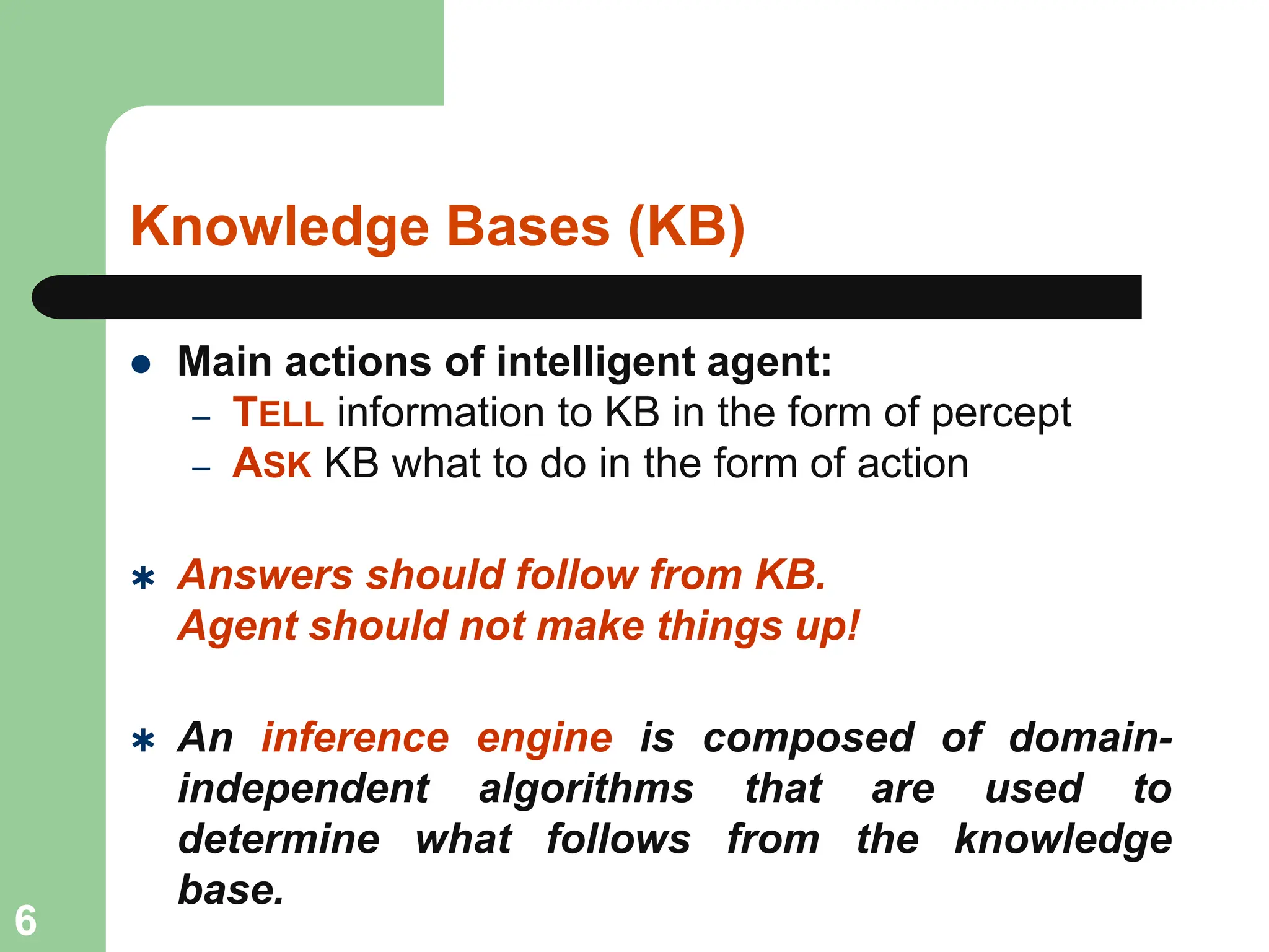 Knowledge Bases (KB)
 Main actions of intelligent agent:
– TELL information to KB in the form of percept
– ASK KB what to do in the form of action
 Answers should follow from KB.
Agent should not make things up!
 An inference engine is composed of domain-
independent algorithms that are used to
determine what follows from the knowledge
base.
6
 
