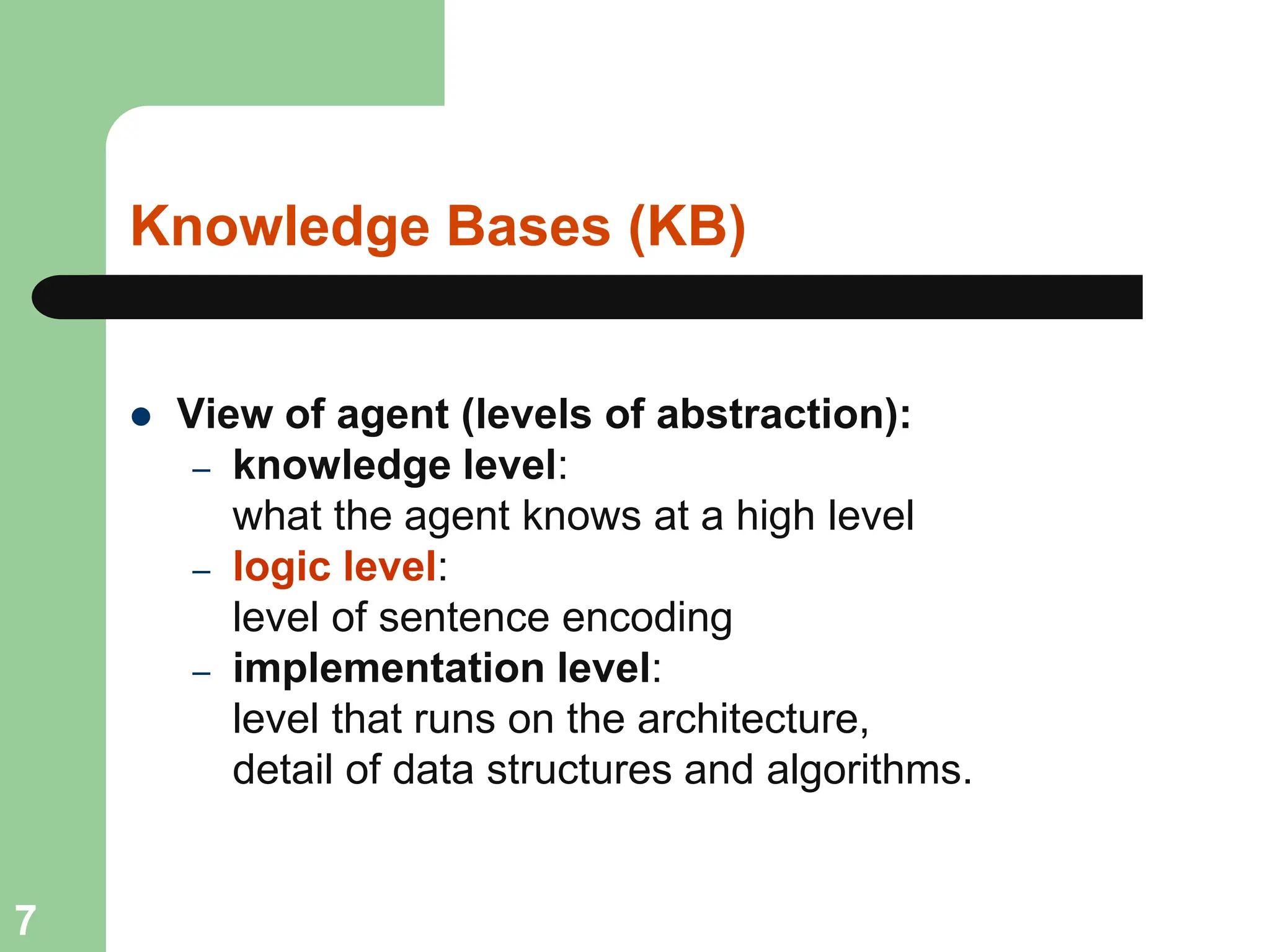 Knowledge Bases (KB)
 View of agent (levels of abstraction):
– knowledge level:
what the agent knows at a high level
– logic level:
level of sentence encoding
– implementation level:
level that runs on the architecture,
detail of data structures and algorithms.
7
 