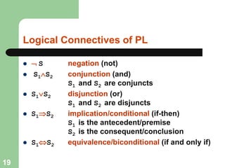 Logical Connectives of PL
 S negation (not)
 S1S2 conjunction (and)
S1 and S2 are conjuncts
 S1S2 disjunction (or)
S1 and S2 are disjuncts
 S1S2 implication/conditional (if-then)
S1 is the antecedent/premise
S2 is the consequent/conclusion
 S1S2 equivalence/biconditional (if and only if)
19
 