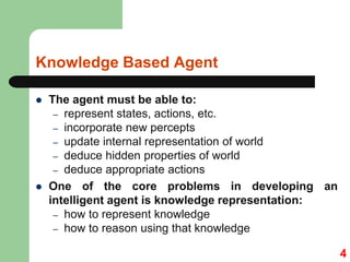 Knowledge Based Agent
 The agent must be able to:
– represent states, actions, etc.
– incorporate new percepts
– update internal representation of world
– deduce hidden properties of world
– deduce appropriate actions
 One of the core problems in developing an
intelligent agent is knowledge representation:
– how to represent knowledge
– how to reason using that knowledge
4
 