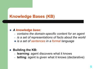 Knowledge Bases (KB)
 A knowledge base:
– contains the domain-specific content for an agent
– is a set of representations of facts about the world
 is a set of sentences in a formal language
 Building the KB:
– learning: agent discovers what it knows
– telling: agent is given what it knows (declarative)
5
 