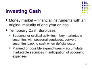 Investing Cash Money market – financial instruments with an original maturity of one year or less Temporary Cash Surpluses Seasonal or cyclical activities – buy marketable securities with seasonal surpluses, convert securities back to cash when deficits occur Planned or possible expenditures – accumulate marketable securities in anticipation of upcoming expenses 