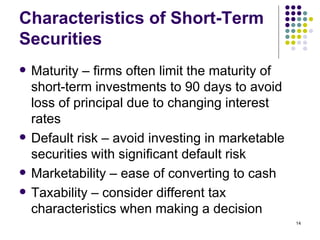 Characteristics of Short-Term Securities Maturity – firms often limit the maturity of short-term investments to 90 days to avoid loss of principal due to changing interest rates Default risk – avoid investing in marketable securities with significant default risk Marketability – ease of converting to cash Taxability – consider different tax characteristics when making a decision 