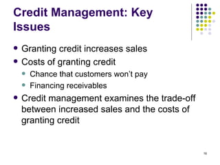 Credit Management: Key Issues Granting credit increases sales Costs of granting credit Chance that customers won’t pay Financing receivables Credit management examines the trade-off between increased sales and the costs of granting credit 
