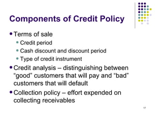 Components of Credit Policy Terms of sale Credit period Cash discount and discount period Type of credit instrument Credit analysis – distinguishing between “good” customers that will pay and “bad” customers that will default Collection policy – effort expended on collecting receivables 